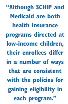 Quote: Although SCHIP and Medicaid are both health insurance programs directed a low-income children, their enrollees differ in a number of ways that are consistent with the policies for gaining eligibility in each program.